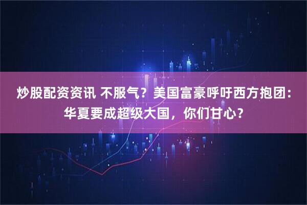 炒股配资资讯 不服气?美国富豪呼吁西方抱团:华夏要成超级大国,你们甘心?