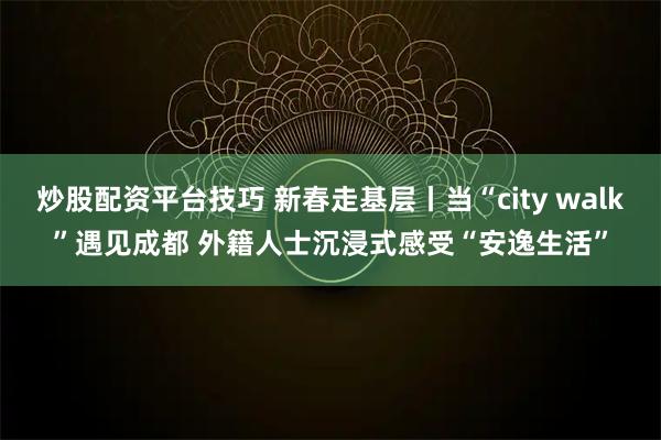 炒股配资平台技巧 新春走基层丨当“city walk”遇见成都 外籍人士沉浸式感受“安逸生活”