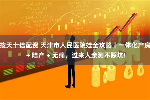 按天十倍配资 天津市人民医院娃全攻略|一体化产房 + 陪产 + 无痛,过来人亲测不踩坑!