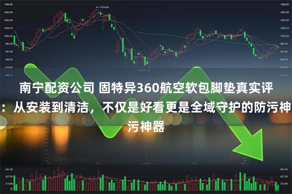 南宁配资公司 固特异360航空软包脚垫真实评价：从安装到清洁，不仅是好看更是全域守护的防污神器