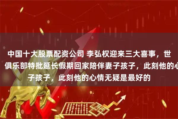 中国十大股票配资公司 李弘权迎来三大喜事，世预赛两连胜加持，俱乐部特批延长假期回家陪伴妻子孩子，此刻他的心情无疑是最好的