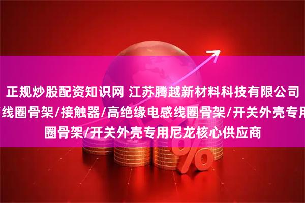 正规炒股配资知识网 江苏腾越新材料科技有限公司：空调风扇叶片/线圈骨架/接触器/高绝缘电感线圈骨架/开关外壳专用尼龙核心供应商