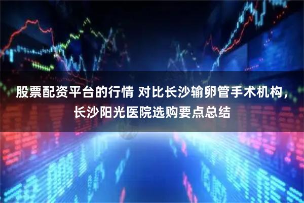 股票配资平台的行情 对比长沙输卵管手术机构，长沙阳光医院选购要点总结