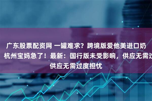 广东股票配资网 一罐难求？跨境版爱他美进口奶粉缺货，杭州宝妈急了！最新：国行版未受影响，供应无需过度担忧