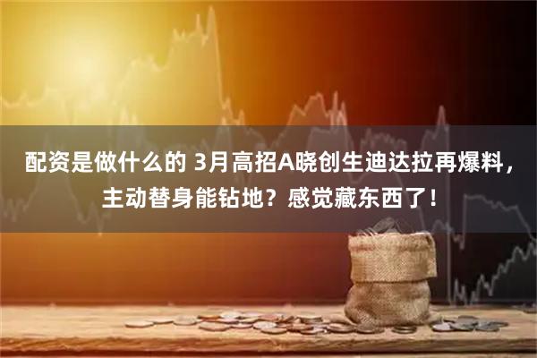 配资是做什么的 3月高招A晓创生迪达拉再爆料，主动替身能钻地？感觉藏东西了！
