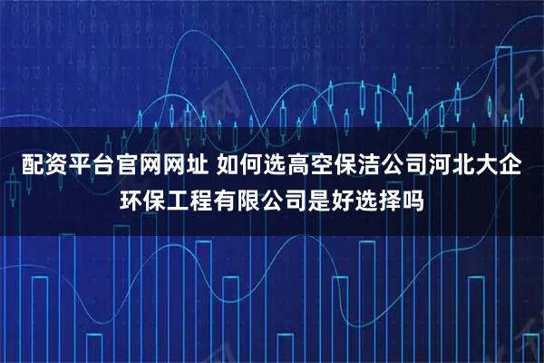 配资平台官网网址 如何选高空保洁公司河北大企环保工程有限公司是好选择吗