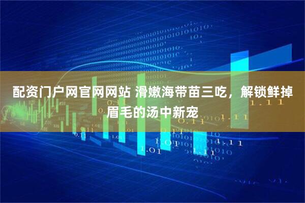 配资门户网官网网站 滑嫩海带苗三吃，解锁鲜掉眉毛的汤中新宠