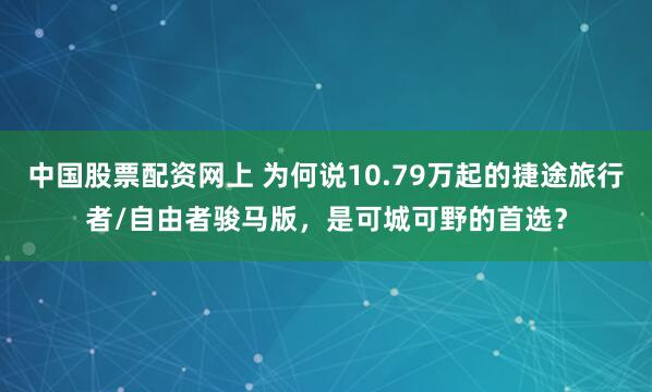 中国股票配资网上 为何说10.79万起的捷途旅行者/自由者骏马版,是可城可野的首选?