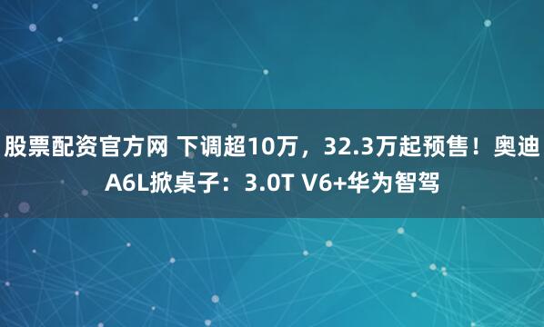 股票配资官方网 下调超10万,32.3万起预售!奥迪A6L掀桌子:3.0T V6+华为智驾