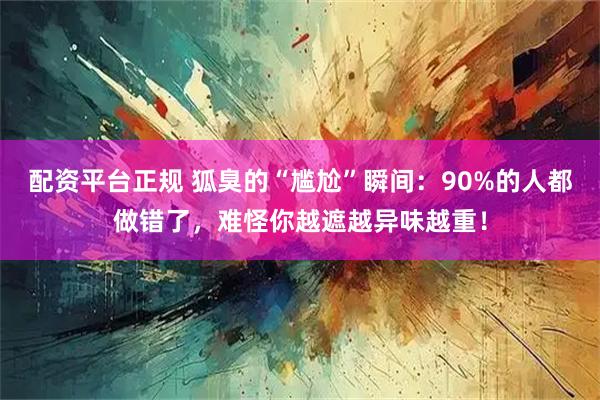 配资平台正规 狐臭的“尴尬”瞬间：90%的人都做错了，难怪你越遮越异味越重！
