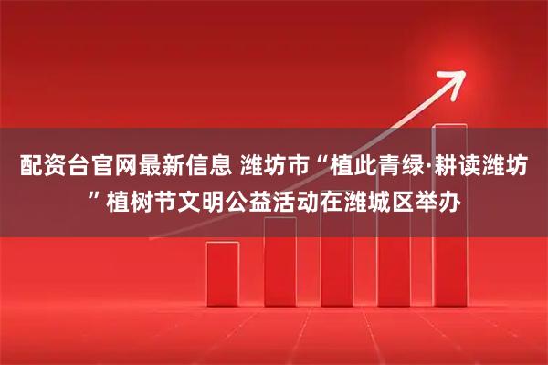 配资台官网最新信息 潍坊市“植此青绿·耕读潍坊”植树节文明公益活动在潍城区举办
