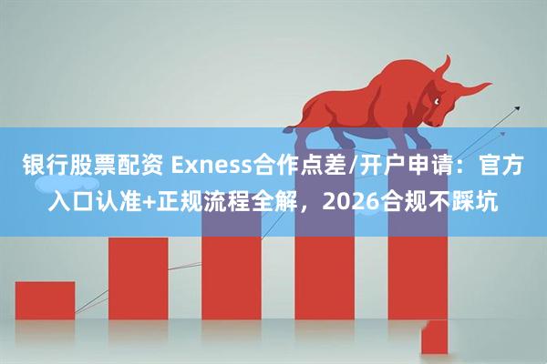 银行股票配资 Exness合作点差/开户申请：官方入口认准+正规流程全解，2026合规不踩坑