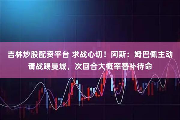 吉林炒股配资平台 求战心切！阿斯：姆巴佩主动请战踢曼城，次回合大概率替补待命