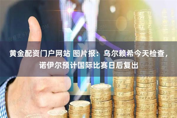 黄金配资门户网站 图片报：乌尔赖希今天检查，诺伊尔预计国际比赛日后复出