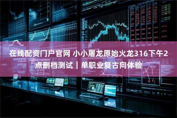 在线配资门户官网 小小屠龙原始火龙316下午2点删档测试｜单职业复古向体验