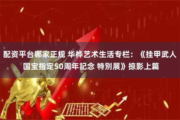 配资平台哪家正规 华桦艺术生活专栏：《挂甲武人 国宝指定50周年記念 特別展》掠影上篇