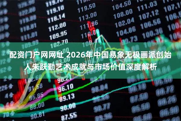 配资门户网网址 2026年中国易象无极画派创始人朱跃勤艺术成就与市场价值深度解析