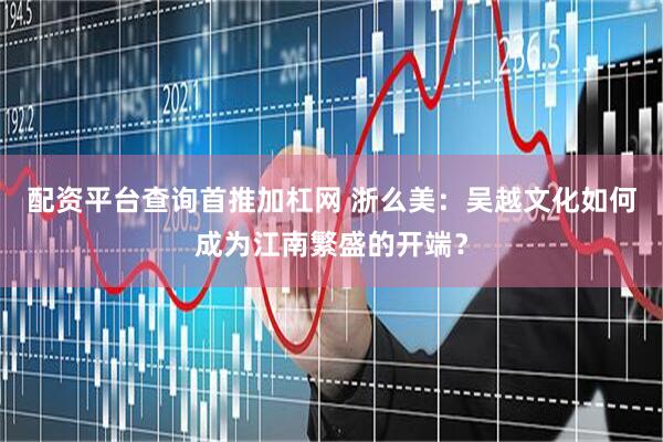 配资平台查询首推加杠网 浙么美：吴越文化如何成为江南繁盛的开端？