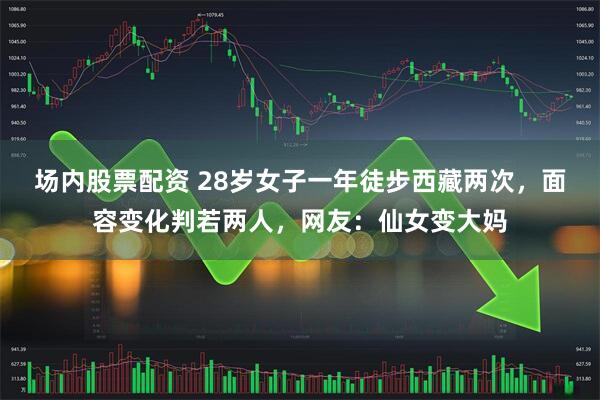 场内股票配资 28岁女子一年徒步西藏两次，面容变化判若两人，网友：仙女变大妈