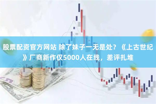 股票配资官方网站 除了妹子一无是处？《上古世纪》厂商新作仅5000人在线，差评扎堆