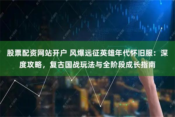 股票配资网站开户 风爆远征英雄年代怀旧服：深度攻略，复古国战玩法与全阶段成长指南