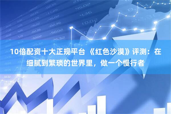 10倍配资十大正规平台 《红色沙漠》评测：在细腻到繁琐的世界里，做一个慢行者