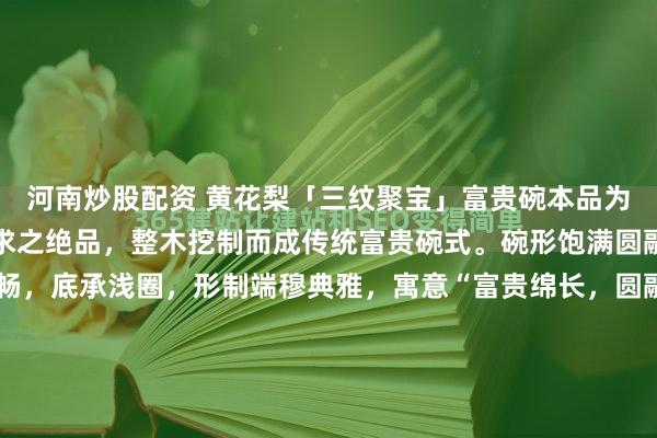 河南炒股配资 黄花梨「三纹聚宝」富贵碗本品为黄花梨老料中可遇不可求之绝品，整木挖制而成传统富贵碗式。碗形饱满圆融，口沿微侈，弧壁流畅，底承浅圈，形制端穆典雅，寓意“富贵绵长，圆融圆满”。最堪称奇者，在于此碗集海南黄花梨三大稀世纹理于一身：碗外壁满布密集绚丽的葡萄瘤疤，瘤疤之间，天然交织着细密如发丝的...