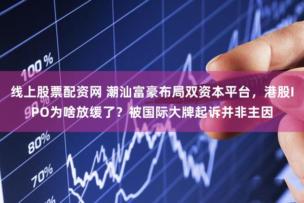线上股票配资网 潮汕富豪布局双资本平台，港股IPO为啥放缓了？被国际大牌起诉并非主因