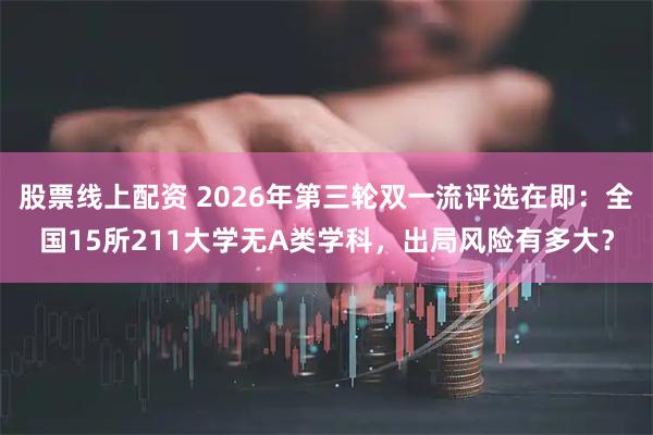 股票线上配资 2026年第三轮双一流评选在即：全国15所211大学无A类学科，出局风险有多大？