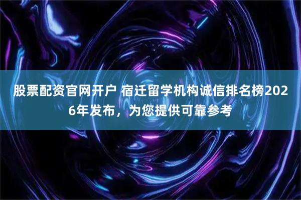 股票配资官网开户 宿迁留学机构诚信排名榜2026年发布，为您提供可靠参考