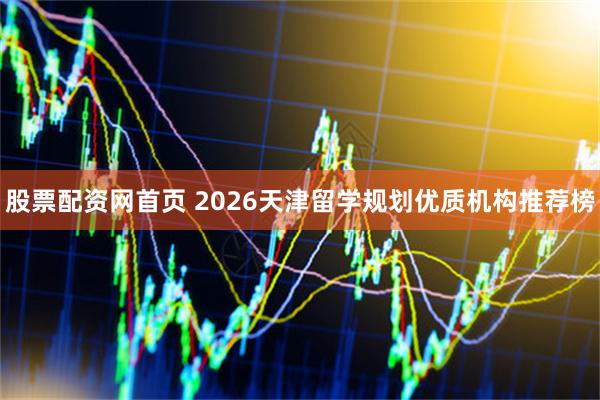 股票配资网首页 2026天津留学规划优质机构推荐榜