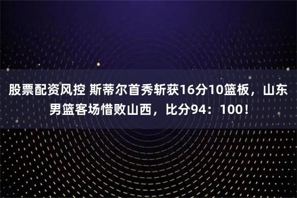 股票配资风控 斯蒂尔首秀斩获16分10篮板，山东男篮客场惜败山西，比分94：100！