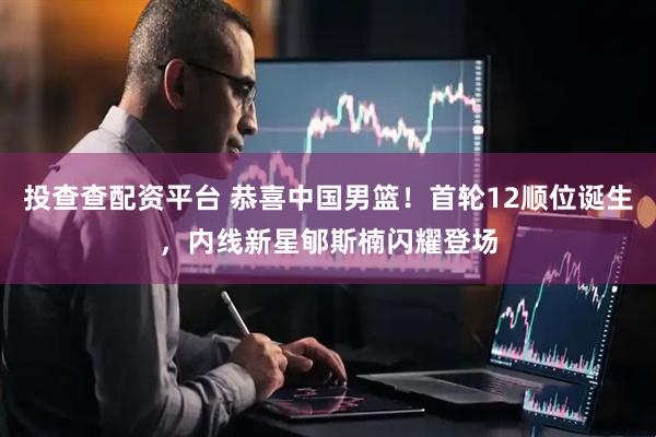 投查查配资平台 恭喜中国男篮！首轮12顺位诞生，内线新星郇斯楠闪耀登场
