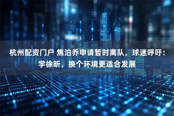 杭州配资门户 焦泊乔申请暂时离队，球迷呼吁：学徐昕，换个环境更适合发展