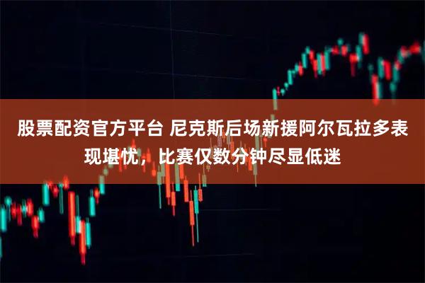 股票配资官方平台 尼克斯后场新援阿尔瓦拉多表现堪忧，比赛仅数分钟尽显低迷