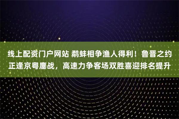 线上配资门户网站 鹬蚌相争渔人得利！鲁晋之约正逢京粤鏖战，高速力争客场双胜喜迎排名提升