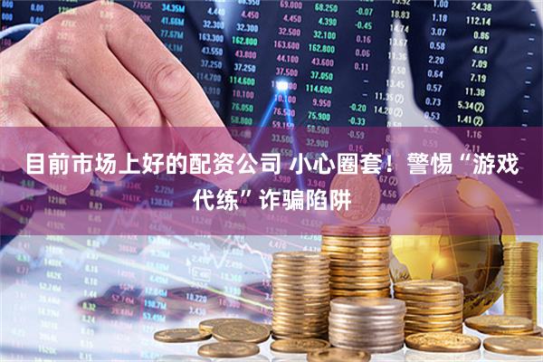 目前市场上好的配资公司 小心圈套！警惕“游戏代练”诈骗陷阱