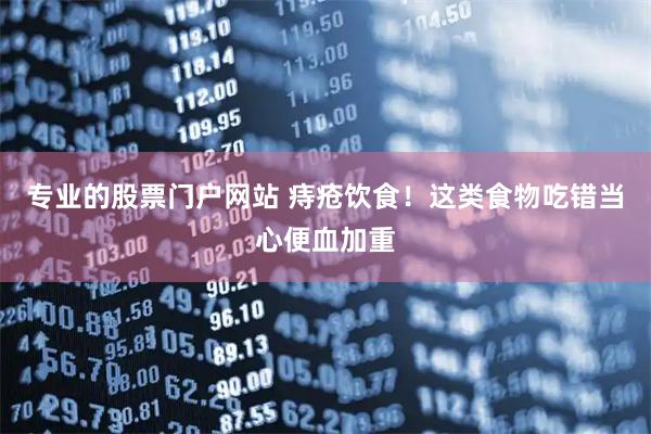 专业的股票门户网站 痔疮饮食！这类食物吃错当心便血加重
