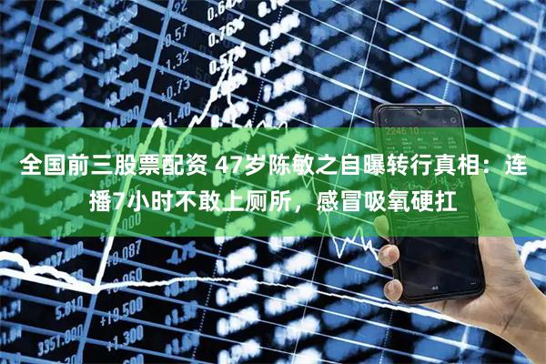 全国前三股票配资 47岁陈敏之自曝转行真相：连播7小时不敢上厕所，感冒吸氧硬扛