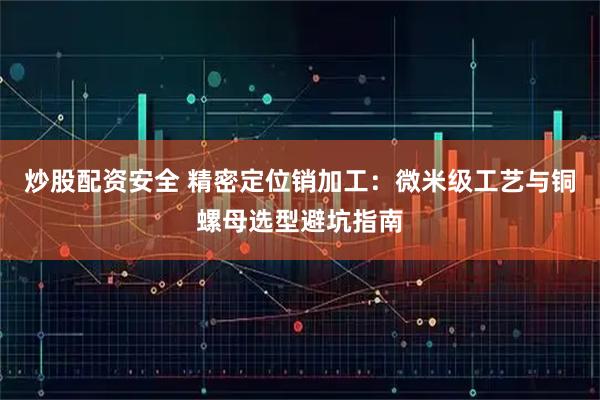 炒股配资安全 精密定位销加工：微米级工艺与铜螺母选型避坑指南