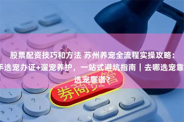 股票配资技巧和方法 苏州养宠全流程实操攻略：新手选宠办证+遛宠养护，一站式避坑指南｜去哪选宠靠谱？