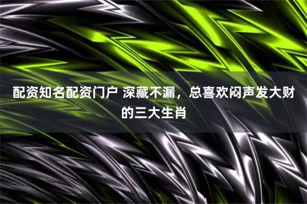 配资知名配资门户 深藏不漏，总喜欢闷声发大财的三大生肖
