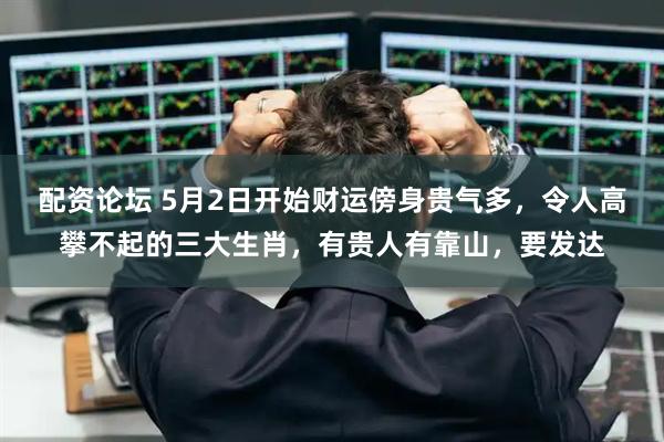 配资论坛 5月2日开始财运傍身贵气多，令人高攀不起的三大生肖，有贵人有靠山，要发达