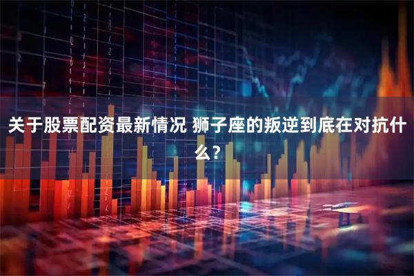 关于股票配资最新情况 狮子座的叛逆到底在对抗什么？
