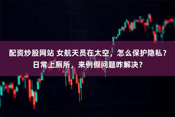 配资炒股网站 女航天员在太空，怎么保护隐私？日常上厕所，来例假问题咋解决？