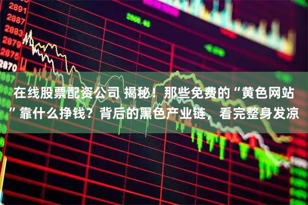 在线股票配资公司 揭秘！那些免费的“黄色网站”靠什么挣钱？背后的黑色产业链，看完整身发凉