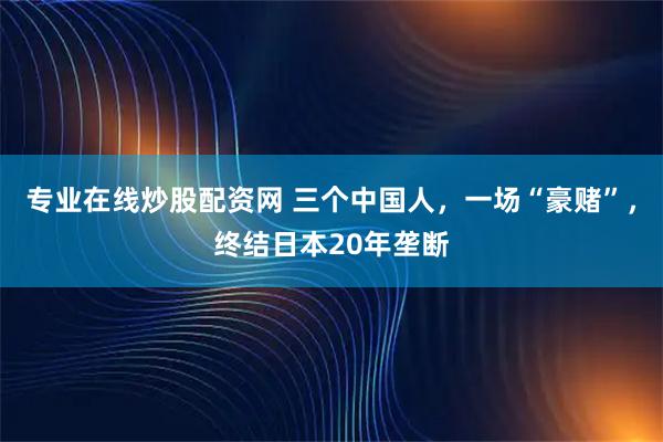 专业在线炒股配资网 三个中国人，一场“豪赌”，终结日本20年垄断