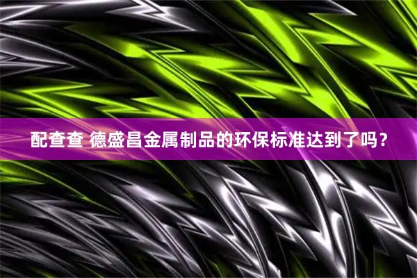 配查查 德盛昌金属制品的环保标准达到了吗？