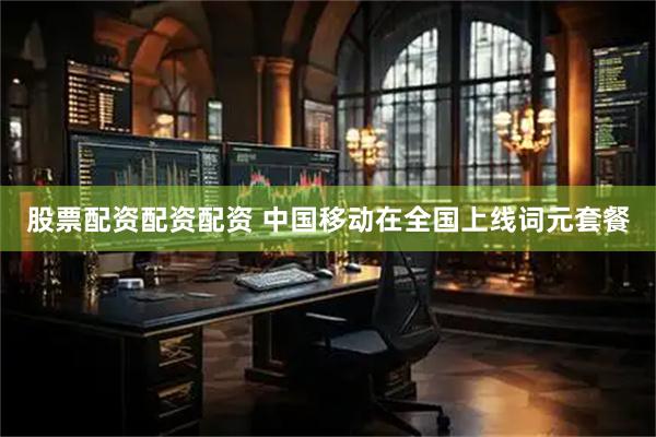 股票配资配资配资 中国移动在全国上线词元套餐