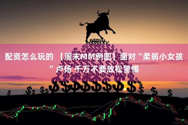 配资怎么玩的 【周末MM例图】面对“柔弱小女孩”卢扬 千万不要放松警惕